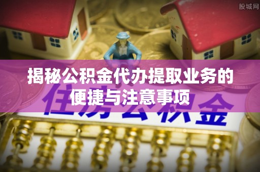 莿桐揭秘公积金代办提取业务的便捷与注意事项