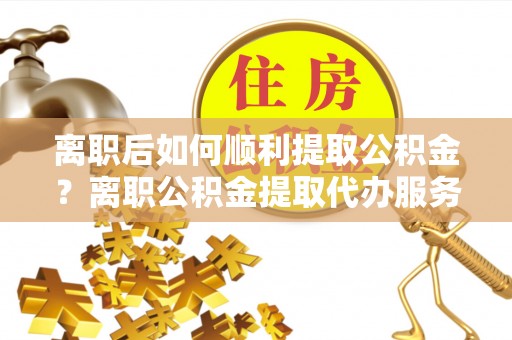 莿桐离职后如何顺利提取公积金？离职公积金提取代办服务帮你搞定！