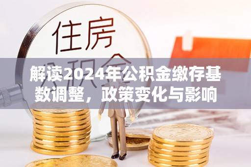 莿桐解读2024年公积金缴存基数调整，政策变化与影响