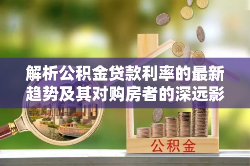 莿桐解析公积金贷款利率的最新趋势及其对购房者的深远影响