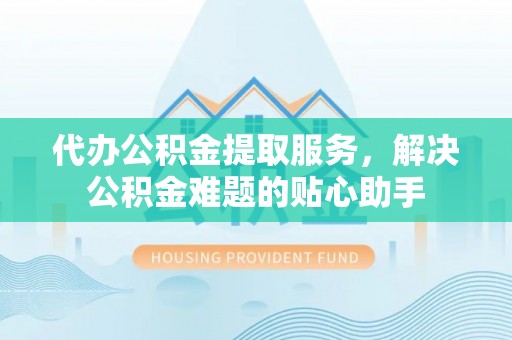 莿桐代办公积金提取服务，解决公积金难题的贴心助手
