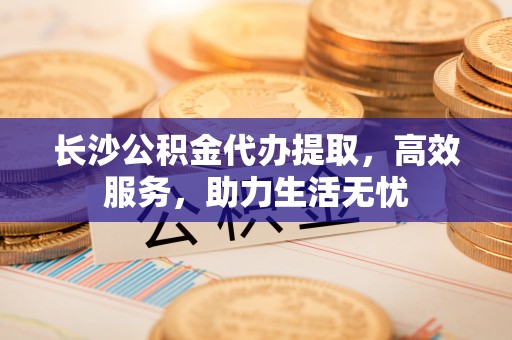 莿桐长沙公积金代办提取，高效服务，助力生活无忧