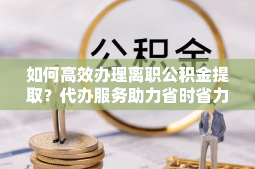 莿桐如何高效办理离职公积金提取？代办服务助力省时省力