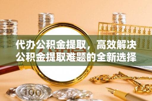 莿桐代办公积金提取，高效解决公积金提取难题的全新选择
