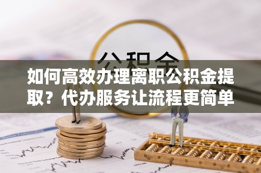 莿桐如何高效办理离职公积金提取？代办服务让流程更简单