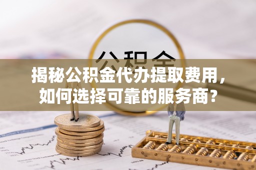 莿桐揭秘公积金代办提取费用，如何选择可靠的服务商？
