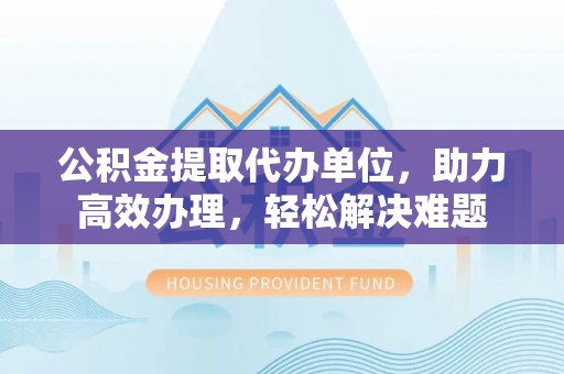 莿桐公积金提取代办单位，助力高效办理，轻松解决难题