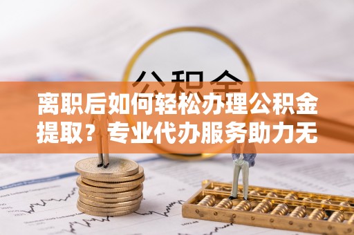 莿桐离职后如何轻松办理公积金提取？专业代办服务助力无忧