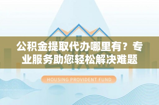 莿桐公积金提取代办哪里有？专业服务助您轻松解决难题