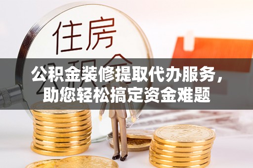莿桐公积金装修提取代办服务，助您轻松搞定资金难题