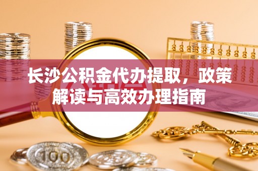 莿桐长沙公积金代办提取，政策解读与高效办理指南