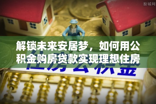 莿桐解锁未来安居梦，如何用公积金购房贷款实现理想住房计划