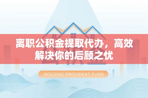 莿桐离职公积金提取代办，高效解决你的后顾之忧