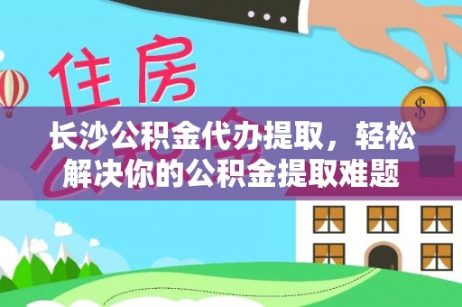 莿桐长沙公积金代办提取，轻松解决你的公积金提取难题