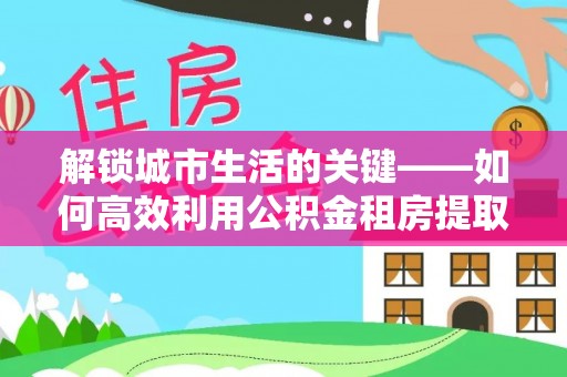 莿桐解锁城市生活的关键——如何高效利用公积金租房提取实现居住自由