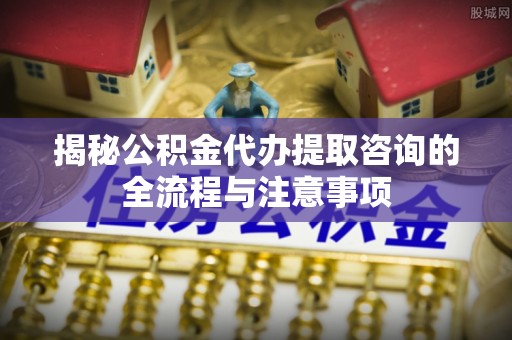 莿桐揭秘公积金代办提取咨询的全流程与注意事项
