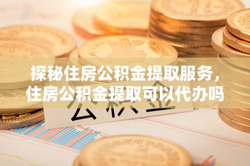 莿桐探秘住房公积金提取服务，住房公积金提取可以代办吗的全方位解析