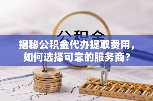 莿桐揭秘公积金代办提取费用，如何选择可靠的服务商？