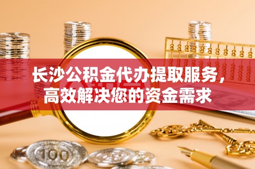 莿桐长沙公积金代办提取服务，高效解决您的资金需求