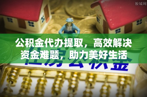 莿桐公积金代办提取，高效解决资金难题，助力美好生活