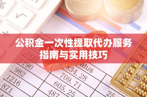 莿桐公积金一次性提取代办服务指南与实用技巧