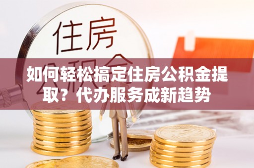 莿桐如何轻松搞定住房公积金提取？代办服务成新趋势