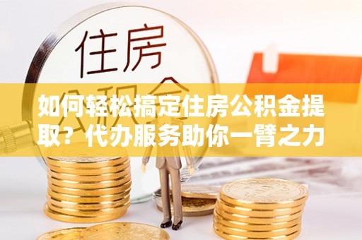 莿桐如何轻松搞定住房公积金提取？代办服务助你一臂之力