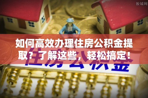 莿桐如何高效办理住房公积金提取？了解这些，轻松搞定！