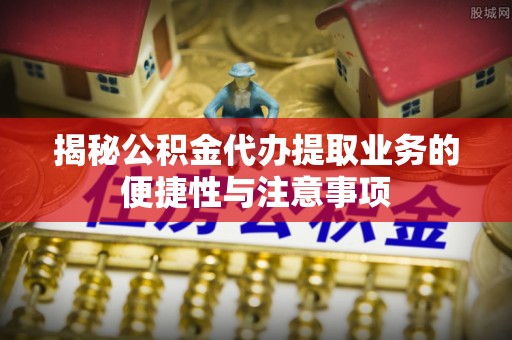 莿桐揭秘公积金代办提取业务的便捷性与注意事项