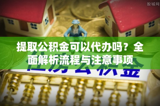 莿桐提取公积金可以代办吗？全面解析流程与注意事项