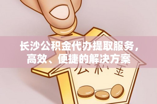 莿桐长沙公积金代办提取服务，高效、便捷的解决方案