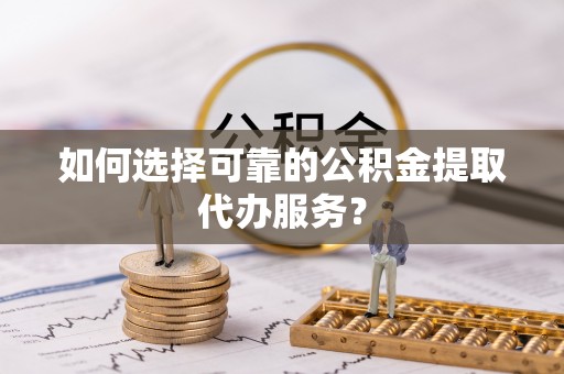 莿桐如何选择可靠的公积金提取代办服务？