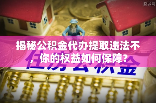 莿桐揭秘公积金代办提取违法不，你的权益如何保障？